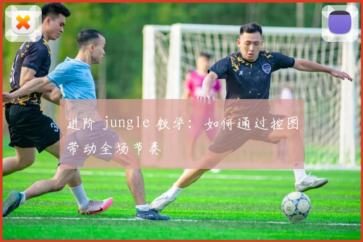进阶 jungle 教学：如何通过控图带动全场节奏