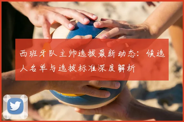 西班牙队主帅选拔最新动态：候选人名单与选拔标准深度解析