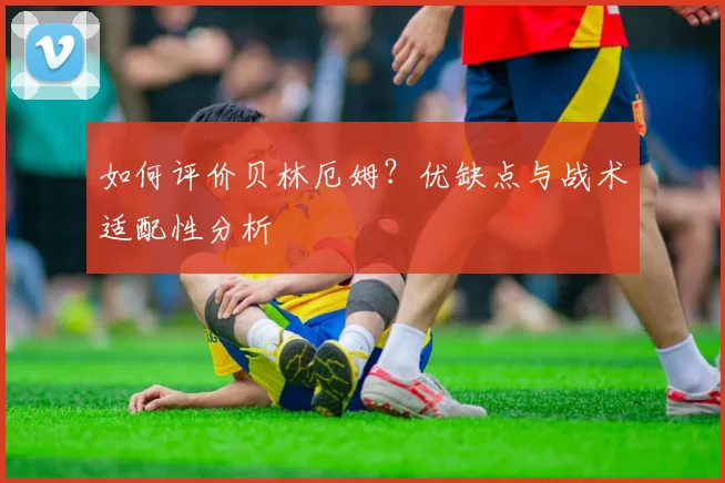 如何评价贝林厄姆?优缺点与战术适配性分析
