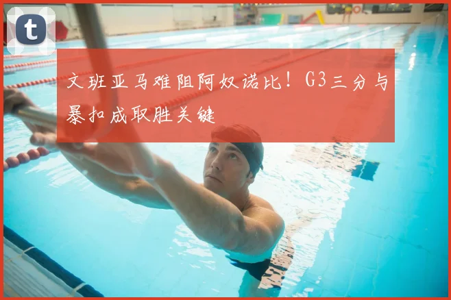 文班亚马难阻阿奴诺比！G3三分与暴扣成取胜关键