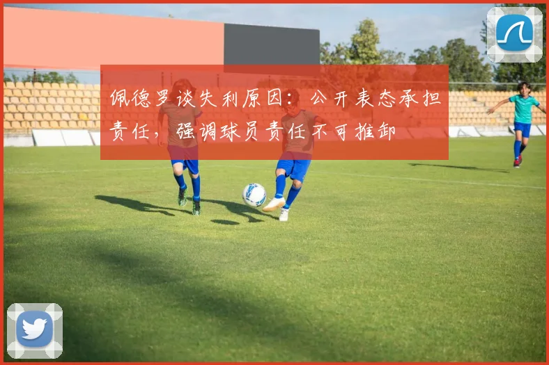 佩德罗谈失利原因：公开表态承担责任，强调球员责任不可推卸