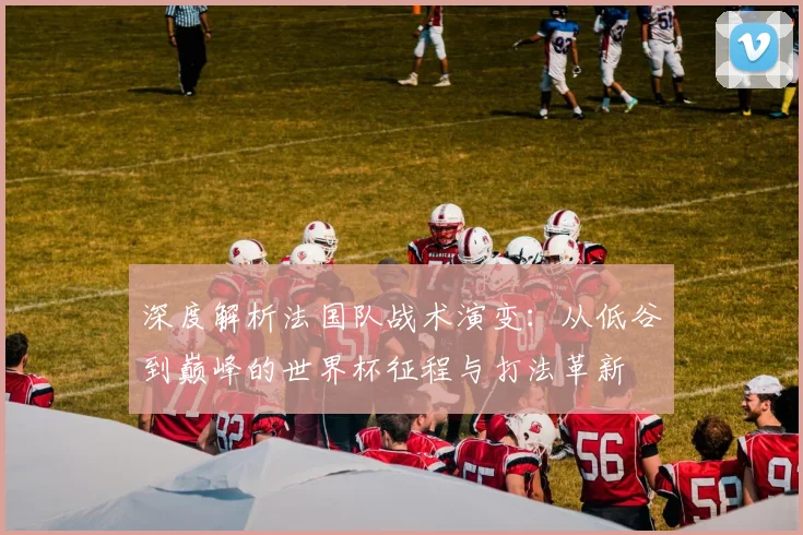 深度解析法国队战术演变:从低谷到巅峰的世界杯征程与打法革新