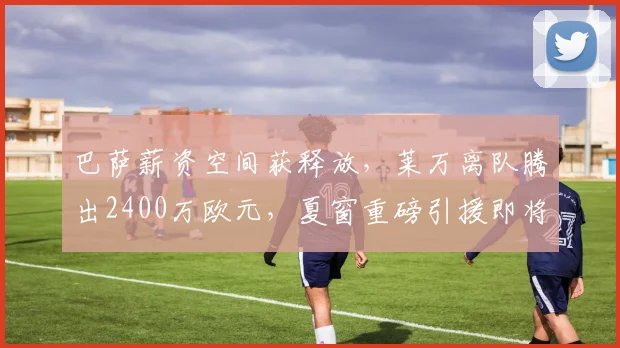 巴萨薪资空间获释放，莱万离队腾出2400万欧元，夏窗重磅引援即将开启