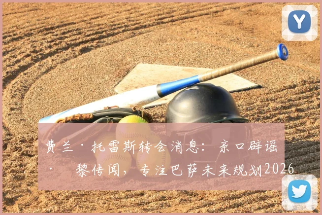 费兰·托雷斯转会消息：亲口辟谣巴黎传闻，专注巴萨未来规划2026