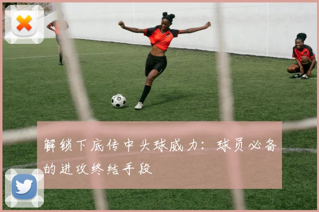 解锁下底传中头球威力:球员必备的进攻终结手段