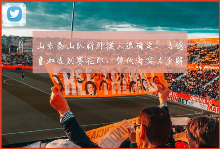 山东泰山队新外援人选确定!马德鲁加告别赛在即,替代者实力全解析