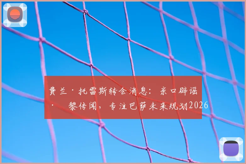 费兰·托雷斯转会消息:亲口辟谣巴黎传闻,专注巴萨未来规划2026