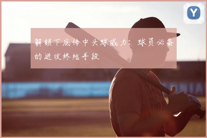 解锁下底传中头球威力：球员必备的进攻终结手段